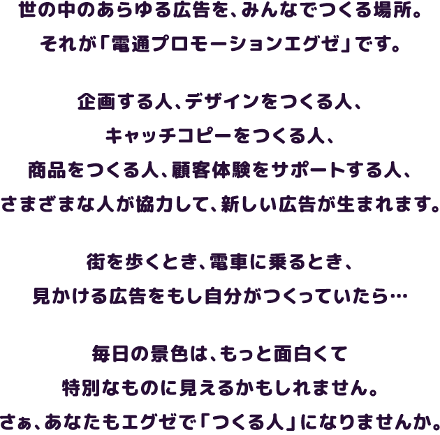 世の中のあらゆる広告を、みんなで一緒に作る場所。それが 「電通プロモーションエグゼ」です。 企画をつくる人、デザインをつくる人、コピーをつくる人、製品ができあがるまで手配してくれる人、お客様の意見を聞いてくれる人、会社の中身をつくる人 さまざまなひとが協力して、世の中にまた、新しい広告ができあがる。 あなたが日常の中でふと見た広告も、exe謹製かもしれません。さあ、あなたも一緒に「つくる人」になりませんか。