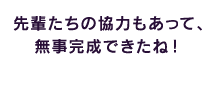 先輩たちの協力もあって、無事完成できたね！