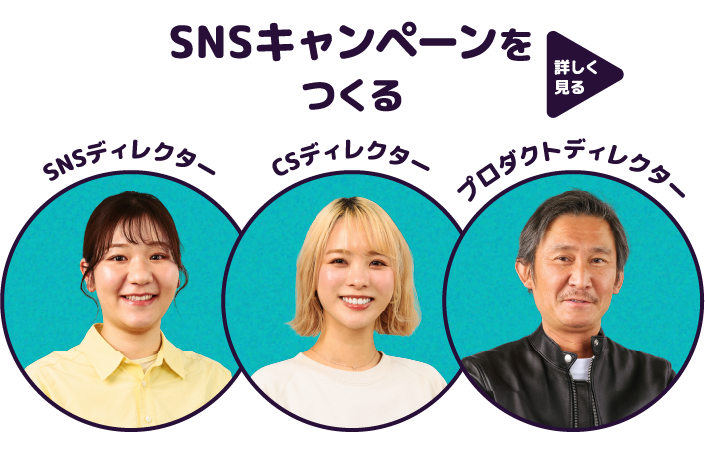 SNSディレクター 作田 まゆ CSディレクター 板倉 亜遊 プロダクトディレクター 舟見 泰祐 詳しく見る